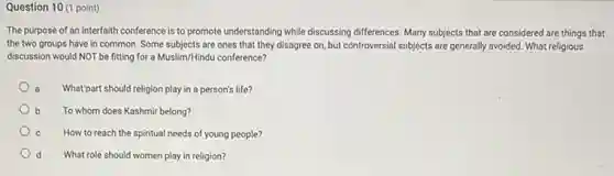 Question 10 (1 point)
The purpose of an interfaith conference is to promote understanding while discussing differences. Many subjects that are considered are things that
the two groups have in common. Some subjects are ones that they disagree on, but controversial subjects are generally avoided. What religious
discussion would NOT be fitting for a Muslim/Hindu conference?
a What'part should religion play in a person's life?
To whom does Kashmir belong?
How to reach the spiritual needs of young people?
What role should women play in religion?