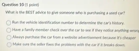 Question 10 (1 point)
What is the BEST advice to give someone who is purchasing a used car?
Run the vehicle identification number to determine the car's history.
Have a family member check over the car to see if they notice anything wrong
Always purchase the car from a website advertisement because it's cheaper
Make sure the seller fixes the problems with the car if it breaks down.