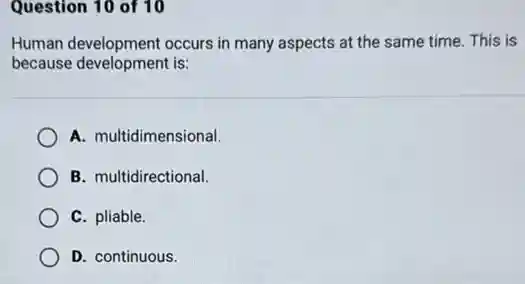Question 10 of 10
Human development occurs in many aspects at the same time. This is
because development is:
A. multidimensional.
B. multidirectional.
C. pliable.
D. continuous.