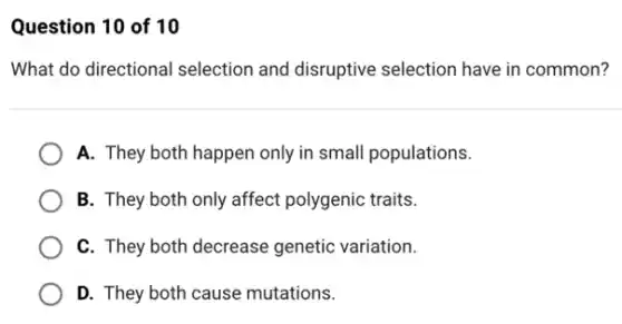 Question 10 of 10
What do directional selection and disruptive selection have in common?
A. They both happen only in small populations.
B. They both only affect polygenic traits.
C. They both decrease genetic variation.
D. They both cause mutations.