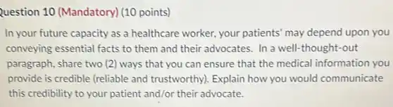Question 10 (Mandatory) (10 points)
In your future capacity as a healthcare worker.your patients' may depend upon you
conveying essential facts to them and their advocates. In a well-thought-out
paragraph, share two (2) ways that you can ensure that the medical information you
provide is credible (reliable and trustworthy). Explain how you would communicate
this credibility to your patient and/or their advocate.