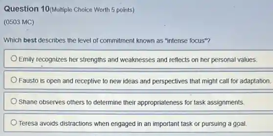 Question 10(Multiple Choice Worth 5 points)
(0503 MC)
Which best describes the level of commitment known as "intense focus"?
Emily recognizes her strengths and weaknesses and reflects on her personal values.
Fausto is open and receptive to new ideas and perspectives that might call for adaptation.
Shane observes others to determine their appropriateness for task assignments.
Teresa avoids distractions when engaged in an important task or pursuing a goal.