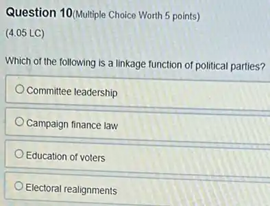 Question 10(Multiple Choice Worth 5 points)
(4.05 LC)
Which of the following is a linkage function of political parties?
Committee leadership
Campaign finance law
Education of voters
Electoral realignments