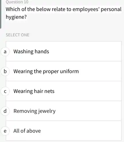 Question 10
Which of the below relate to employees ' personal
hygiene?
SELECT ONE
A Washing hands
B Wearing the proper uniform
C Wearing hair nets
D Removing jewelry
E All of above