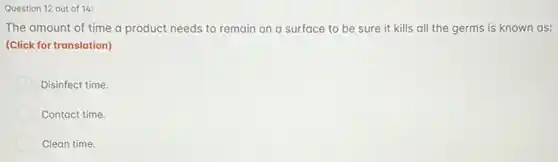 Question 12 out of 14:
The amount of time a product needs to remain on a surface to be sure it kills all the germs is known as:
(Click for translation)
Disinfect time.
Contact time.
Clean time.