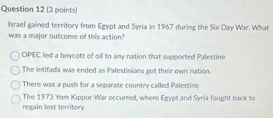 Question 12 (3 points)
Israel gained territory from Egypt and Syria in 1967 during the Six Day War. What
was a major outcome of this action?
OPEC led a boycott of oil to any nation that supported Palestine
The intifada was ended as Palestinians got their own nation.
There was a push for a separate country called Palestine
The 1973 Yom Kippur War occurred, where Egypt and Syria fought back to
regain lost territory.