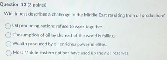 Question 13 (3 points)
Which best describes a challenge in the Middle East resulting from oil production?
Oil producing nations refuse to work together.
Consumption of oil by the rest of the world is falling.
Wealth produced by oil enriches powerful elites.
Most Middle Eastern nations have used up their oil reserves.