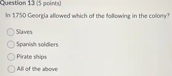 Question 13 (5 points)
In 1750 Georgia allowed which of the following in the colony?
Slaves
Spanish soldiers
Pirate ships
All of the above
