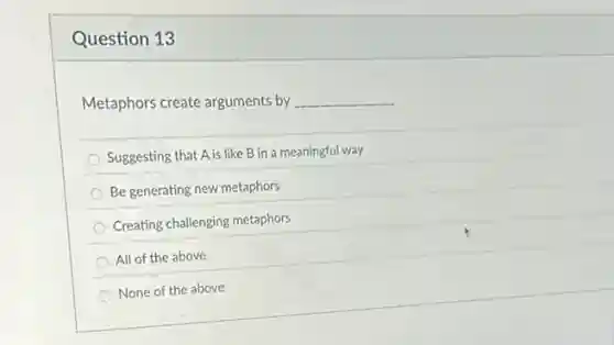 Question 13
Metaphors create arguments by __
Suggesting that A is like B in a meaningful way
Be generating new metaphors
Creating challenging metaphors
All of the above
None of the above