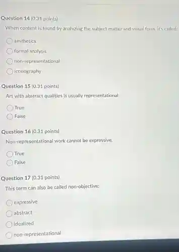 Question 14 (0.31 points)
When content is found by analyzing the subject matter and visual form it's called:
aesthetics
formal analysis
non-representational
iconography
Question 15 (0.31 points)
Art with abstract qualities is usually representational.
True
False
Question 16 (0.31 points)
Non-representational work cannot be expressive.
True
False
Question 17 (0.31 points)
This term can also be called non-objective:
expressive
abstract
idealized
non-representational