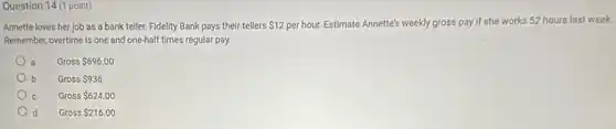 Question 14 (1 point)
Annette loves her job as a bank teller.Fidelity Bank pays their tellers 12 per hour. Estimate Annette's weekly gross pay if she works 52 hours last week.
Remember, overtime is one and one-half times regular pay.
a Gross 696.00
b Gross 936
Gross 624.00 c
d Gross 216.00