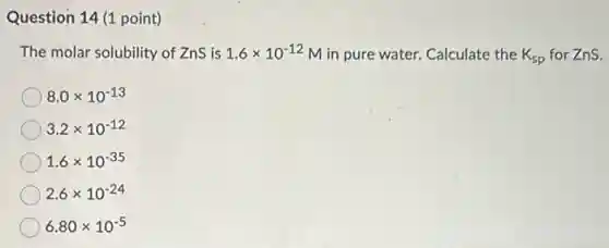 Question 14 (1 point)
The molar solubility of Zns is 1.6times 10^-12 M in pure water.Calculate the K_(sp) for ZnS.
8.0times 10^-13
3.2times 10^-12
1.6times 10^-35
2.6times 10^-24
6.80times 10^-5