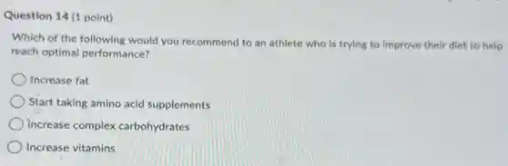 Question 14 (1 point)
Which of the following would you recommend to an athlete who is trying to improve their diet to help
reach optimal performance?
Increase fat
Start taking amino acid supplements
increase complex carbohydrates
Increase vitamins