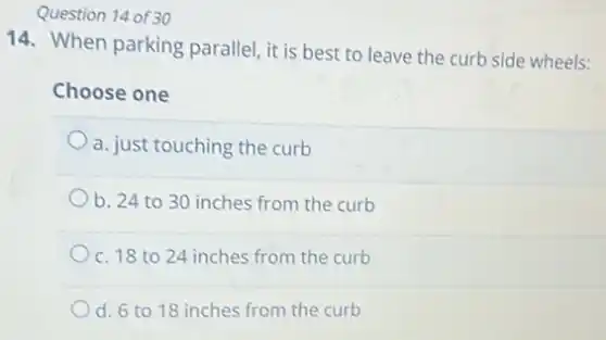 Question 14 of 30
14. When parking parallel, it is best to leave the curb side wheels:
Choose one
a. just touching the curb
b. 24 to 30 inches from the curb
c. 18 to 24 inches from the curb
d. 6 to 18 inches from the curb