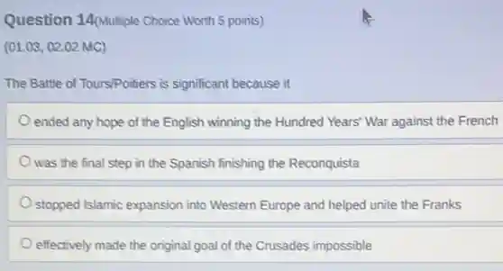 Question 14(Multiple Choice Worth 5 points)
(01.03,02.02 MC)
The Battle of Tours/Poitiers is significant because it
ended any hope of the English winning the Hundred Years' War against the French
was the final step in the Spanish finishing the Reconquista
stopped Islamic expansion into Western Europe and helped unite the Franks
effectively made the original goal of the Crusades impossible