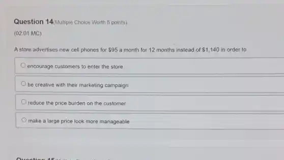 Question 14(Multiple Choice Worth 5 points)
(02.01 MC)
A store advertises new cell phones for 95 a month for 12 months instead of 1,140 in order to
encourage customers to enter the store
be creative with their marketing campaign
reduce the price burden on the customer
make a large price look more manageable