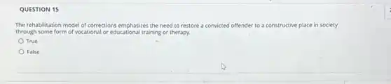 QUESTION 15
The rehabilitation model of corrections emphasizes the need to restore a convicted off	ctive place in society offender to a constructive
through some form of vocational or educational training or therapy.
True
False