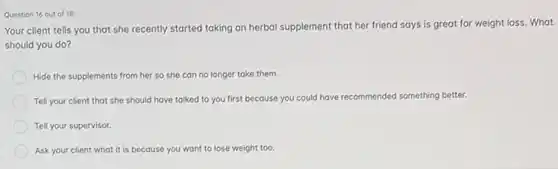 Question 16 out of 18
Your client tells you that she recently started taking an herbal supplement that her friend says is great for weight loss. What
should you do?
Hide the supplements from her so she can no longer take them.
Tell your client that she should have talked to you first because you could have rec
recommended something better.
Tell your supervisor.
Ask your client what it is because you want to lose weight too.