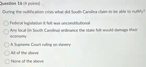 Question 16 (4 points)
During the nullification crisis what did South Carolina claim to be able to nullify?
Federal legislation it felt was unconstitutional
Any local (in South Carolina) ordinance the state felt would damage their
economy
A Supreme Court ruling on slavery
All of the above
None of the above