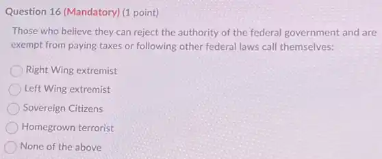 Question 16 (Mandatory)(1 point)
Those who believe they can reject the authority of the federal government and are
exempt from paying taxes or following other federal laws call themselves:
Right Wing extremist
Left Wing extremist
Sovereign Citizens
Homegrown terrorist
None of the above