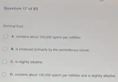 Question 17 of 60
Seminal fluid:
A. contains about 100000 sperm per milliliter.
B. is produced primarily by the seminiferous tubule.
C. is slightly alkaline.
D. contains about 100 ,000 sperm per milliliter and is slightly alkaline.