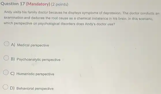Question 17 (Mandatory)(2 points)
Andy visits his family doctor because he displays symptoms of depression. The doctor conducts an
examination and deduces the root cause as a chemical imbalance in his brain. In this scenario,
which perspective on psychological disorders does Andy's doctor use?
A) Medical perspective
B) Psychoanalytic perspective
C) Humanistic perspective
D) Behavioral perspective