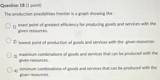 Question 18 (1 point)
The production possibilities frontier is a graph showing the
1) exact point of greatest efficiency for producing goods and services with the
given resources.
2) lowest point of production of goods and services with the given resources.
3) maximum combinations of goods and services that can be produced with the
given resources.
4) minimum combinations of goods and services that can be produced with the
given resources.