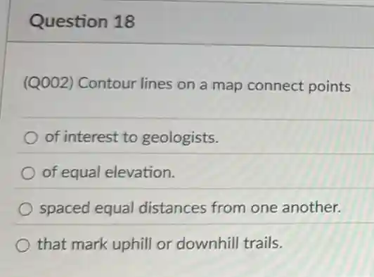 Question 18
(Q002) Contour lines on a map connect points
of interest to geologists.
of equal elevation.
spaced equal distances from one another.
that mark uphill or downhill trails.