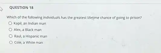 QUESTION 18
Which of the following individuals has the greatest lifetime chance of going to prison?
Kapil, an Indian man
Alex, a Black man
Raul, a Hispanic man
Cole, a White man