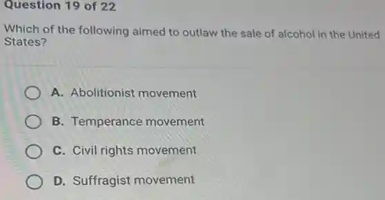 Question 19 of 22
Which of the following aimed to outlaw the sale of alcohol in the United
States?
A. Abolitionist movement
B. Temperance movement
C. Civil rights movement
D. Suffragist movement