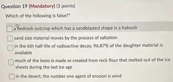 Question 19 (Mandatory) (3 points)
Which of the following is false?
a Bedrock outcrop which has a sandblasted shape is a haboob
sand size material moves by the process of saltation
in the 6th half-life of radioactive decay, 96.87% of the daughter material is
available
much of the loess is made or created from rock flour that melted out of the ice
sheets during the last ice age
) in the desert, the number one agent of erosion is wind