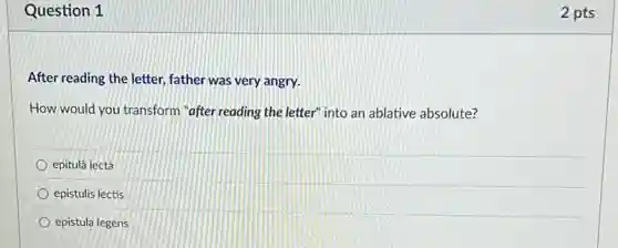 Question 1
After reading the letter,father was very angry.
How would you transform "after reading the letter"into an ablative absolute?
epitulá lectǎ
epistulis lectis
epistula legens
2 pts