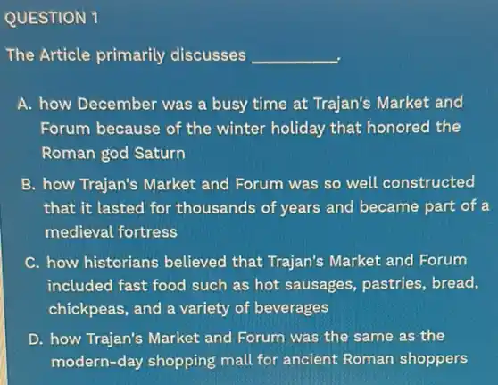 QUESTION 1
The Article primarily discusses __
A. how December was a busy time at Trajan's Market and
Forum because of the winter holiday that honored the
Roman god Saturn
B. how Trajan's Market and Forum was so well constructed
that it lasted for thousands of years and became part of a
medieval fortress
C. how historians believed that Trajan's Market and Forum
included fast food such as hot sausages pastries, bread,
chickpeas, and a variety of beverages
D. how Trajan's Market and Forum was the same as the
modern-day shopping mall for ancient Roman shoppers