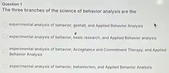 Question 1
The three branches of the science of behavior analysis are the
experimental analysis of behavior gestalt, and Applied Behavior Analysis
experimental analysis of behavior basic research, and Applied Behavior analysis
experimental analysis of behavior Acceptance and Commitment Therapy, and Applied
Behavior Analysis
experimental analysis of behavior behaviorism, and Applied Behavior Analysis