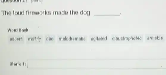 Question 2 (1 point)
The loud fireworks made the dog __
Word Bank:
ascent mollify dire melodramatic agitated claustrophobic amiable
Blank 1: square