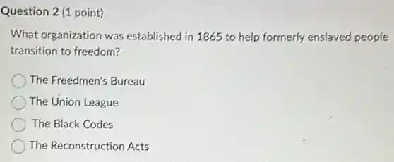 Question 2 (1 point)
What organization was established in 1865 to help formerly enslaved people
transition to freedom?
The Freedmen's Bureau
The Union League
The Black Codes
The Reconstruction Acts