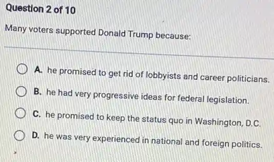 Question 2 of 10
Many voters supported Donald Trump because:
A. he promised to get rid of lobbyists and career politicians.
B. he had very progressive ideas for federal legislation.
C. he promised to keep the status quo in Washington, D.C.
D. he was very experienced in national and foreign politics.