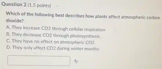 Question 2 (1.5 points)
Which of the following best describes how plants affect atmospheric carbon
dioxide?
A. They increase CO2 through cellular respiration
B. They decrease CO2 through photosynthesis
C. They have no effect on atmospheric CO2
D. They only affect CO2 during winter months
square