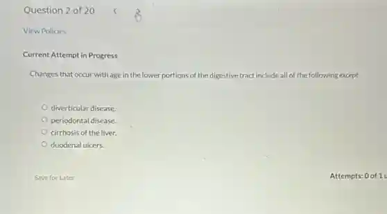 Question 2 of 20
View Policies
Current Attempt in Progress
Changes that occur with age in the lower portions of the digestive tract include all of the following except
diverticular disease.
periodontal disease.
cirrhosis of the liver.
duodenal ulcers.