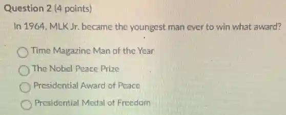 Question 2 (4 points)
In 1964, MLK Jr.became the youngest man ever to win what award?
Time Magazine Man of the Year
The Nobel Peace Prize
Presidential Award of Peace
Presidential Medal of Freedom