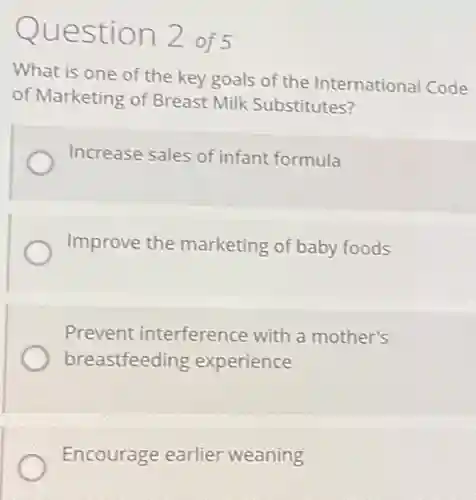 Question 2 of 5
What is one of the key goals of the International Code
of Marketing of Breast Milk Substitutes?
Increase sales of infant formula
Improve the marketing of baby foods
Prevent interference with a mother's
breastfeeding experience
Encourage earlier weaning
