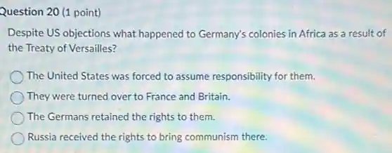 Question 20 (1 point)
Despite US objections what happened to Germany's colonies in Africa as a result of
the Treaty of Versailles?
The United States was forced to assume responsibility for them.
They were turned over to France and Britain.
The Germans retained the rights to them.
Russia received the rights to bring communism there.