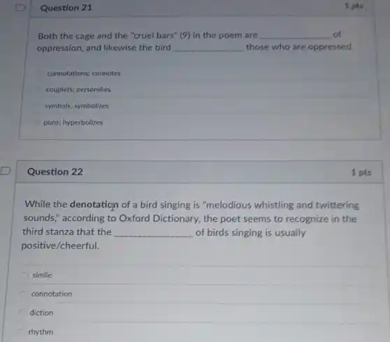 Question 21
Both the cage and the "cruel bars" (9)in the poem are __ of
oppression, and likewise the bird __ those who are oppressed.
connotations; connotes
couplets; personifies
symbols; symbolizes
puns; hyperbolizes
Question 22
While the denotation of a bird singing is "melodious whistling and twittering
sounds," according to Oxford Dictionary, the poet seems to recognize in the
third stanza that the __ of birds singing is usually
positive/cheerful.
simile
connotation
diction
rhythm
1 pts
1 pts