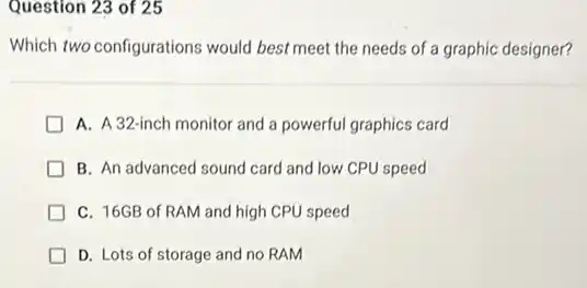 Question 23 of 25
Which two configurations would best meet the needs of a graphic designer?
D A. A32-inch monitor and a powerful graphics card
B. An advanced sound card and low CPU speed
D C. 16GB of RAM and high CPU speed
D. Lots of storage and no RAM