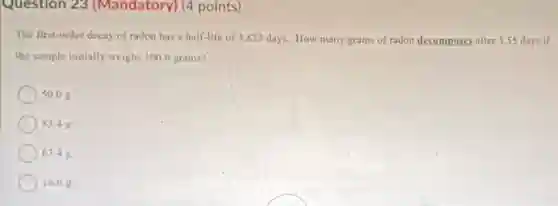 Question 23 (Mandatory)(4 points)
The first-order decay of radon has a half-life of 3.823 days. How many grams of radon decomposes after 5.55 days if
the sample initially weighs 100.0 grams?
50.08
83.4 g
) 63.4 g
16.6 g