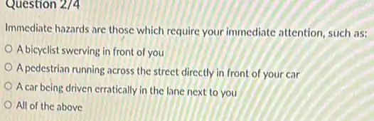 Question 2/4
Immediate hazards are those which require your immediate attention, such as:
A bicyclist swerving in front of you
A pedestrian running across the street directly in front of your car
A car being driven erratically in the lane next to you
All of the above