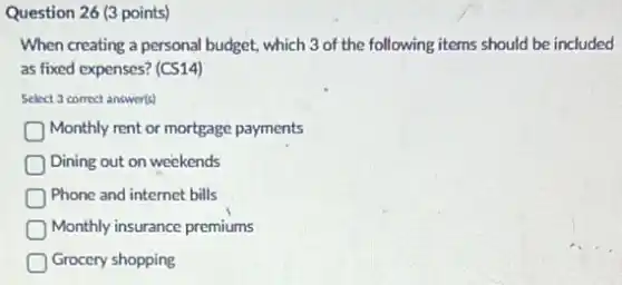 Question 26 (3 points)
When creating a personal budget, which 3 of the following items should be included
as fixed expenses? (CS14)
Select 3 correct answer(s)
Monthly rent or mortgage payments
Dining out on weekends
Phone and internet bills
Monthly insurance premiums
Grocery shopping