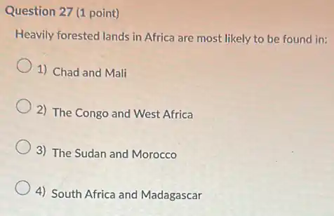Question 27 (1 point)
Heavily forested lands in Africa are most likely to be found in:
1) Chad and Mali
2) The Congo and West Africa
3) The Sudan and Morocco
4) South Africa and Madagascar