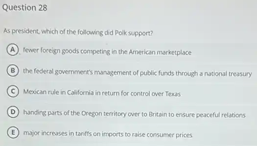 Question 28
As president, which of the following did Polk support?
A fewer foreign goods competing in the American marketplace
B the federal government's management of public funds through a national treasury
C Mexican rule in California in return for control over Texas
D handing parts of the Oregon territory over to Britain to ensure peaceful relations
E major increases in tariffs on imports to raise consumer prices