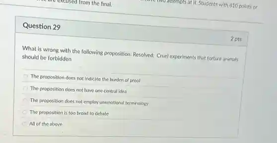 Question 29
What is wrong with the following proposition: Resolved:Cruel experiments that torture animals
should be forbidden
The proposition does not indicate the burden of proof
The proposition does not have one central idea
The proposition does not employ unemotional terminology
The proposition is too broad to debate
All of the above
2 pts